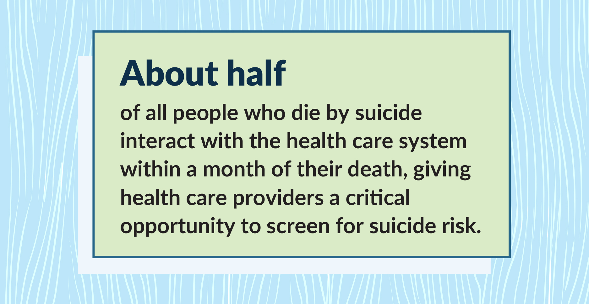 About half of all people who die by suicide interact with the health care system within a month of their death, giving health care providers a critical opportunity to screen for suicide.